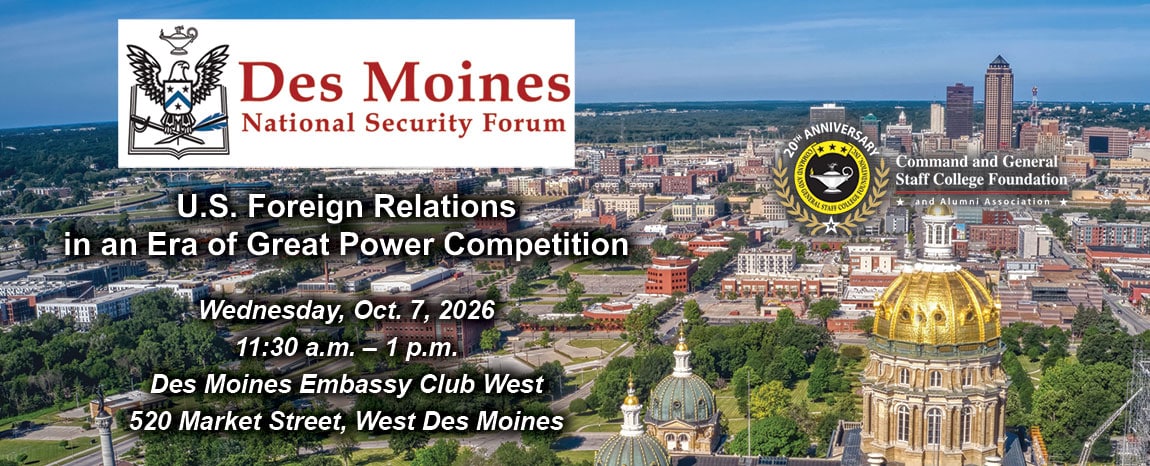 DMNSF art w Composite image with a photo of the Des Moines skyline in the background. Over this background is the Des Moines National Security Forum logo above the title, date and location of the event: "U.S. Foreign Relations in an Era of Great Power Competition," Wednesday, Oct. 7, 2026, Des Moines Embassy Club West, Des Moines, Iowa. The CGSC Foundation logo is on the right side of the image.